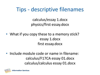Tips - descriptive filenames
               calculus/essay 1.docx
              physics/first essay.docx

• What if you copy these to a memory stick?
                    essay 1.docx
                  first essay.docx

• Include module code or name in filename:
            calculus/F17CA essay 01.docx
           calculus/calculus essay 01.docx
 