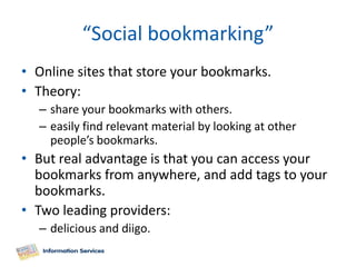 “Social bookmarking”
• Online sites that store your bookmarks.
• Theory:
  – share your bookmarks with others.
  – easily find relevant material by looking at other
    people’s bookmarks.
• But real advantage is that you can access your
  bookmarks from anywhere, and add tags to your
  bookmarks.
• Two leading providers:
  – delicious and diigo.
 