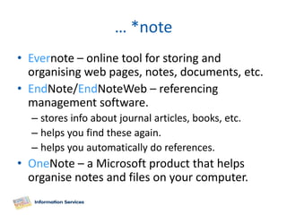 … *note
• Evernote – online tool for storing and
  organising web pages, notes, documents, etc.
• EndNote/EndNoteWeb – referencing
  management software.
  – stores info about journal articles, books, etc.
  – helps you find these again.
  – helps you automatically do references.
• OneNote – a Microsoft product that helps
  organise notes and files on your computer.
 