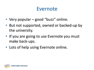 Evernote
• Very popular – good “buzz” online.
• But not supported, owned or backed-up by
  the university.
• If you are going to use Evernote you must
  make back-ups.
• Lots of help using Evernote online.
 