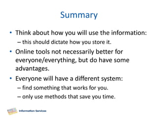 Summary
• Think about how you will use the information:
  – this should dictate how you store it.
• Online tools not necessarily better for
  everyone/everything, but do have some
  advantages.
• Everyone will have a different system:
  – find something that works for you.
  – only use methods that save you time.
 