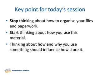 Key point for today’s session
• Stop thinking about how to organise your files
  and paperwork.
• Start thinking about how you use this
  material.
• Thinking about how and why you use
  something should influence how store it.
 