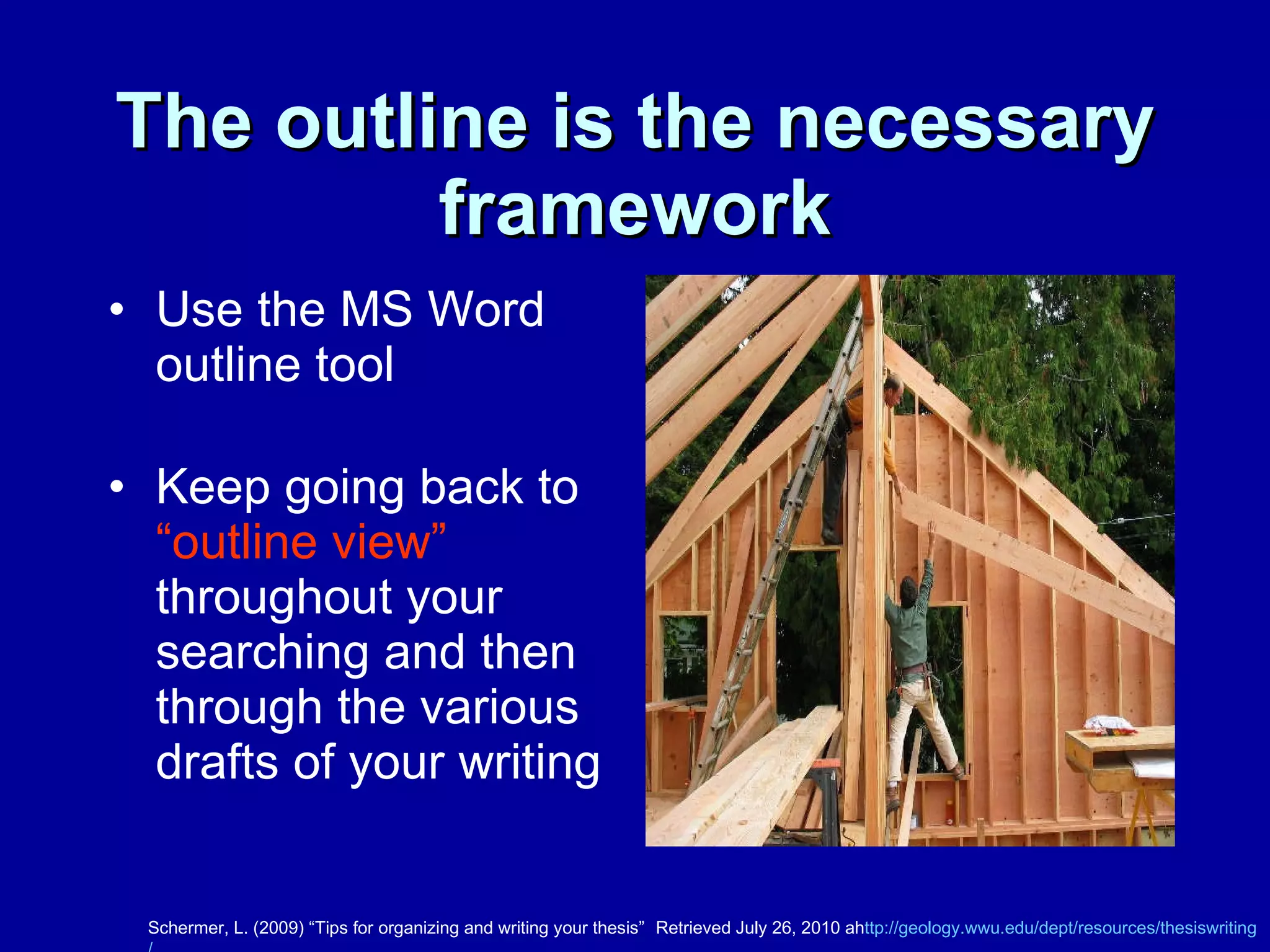 The outline is the necessary framework Use the MS Word outline tool Keep going back to  “outline view”  throughout your searching and then through the various drafts of your writing Schermer, L. (2009) “Tips for organizing and writing your thesis”  Retrieved July 26, 2010 ah ttp://geology.wwu.edu/dept/resources/thesiswriting / writingbrownbag.ppt 