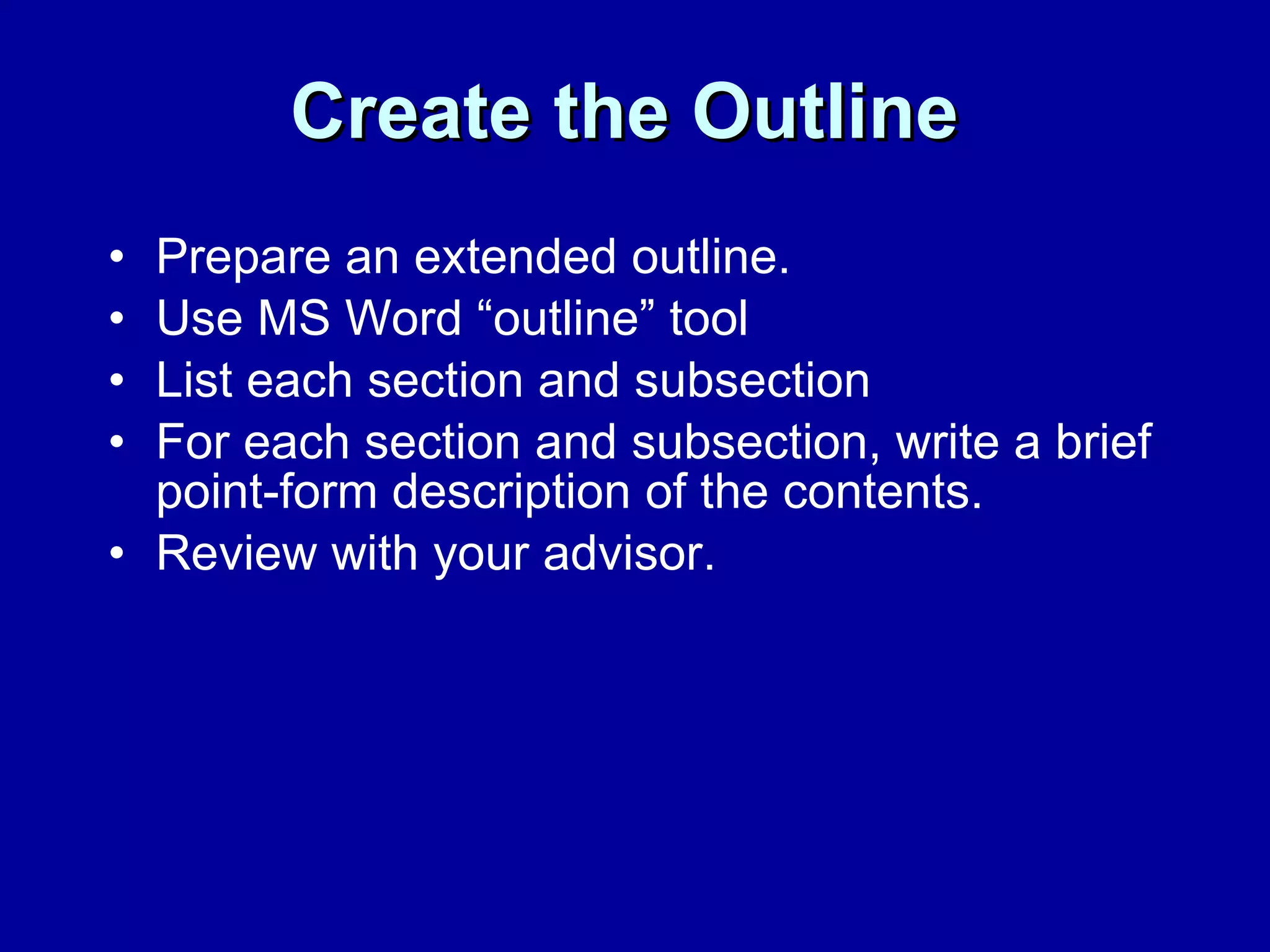 Create the Outline   Prepare an extended outline.  Use MS Word “outline” tool  List each section and subsection  For each section and subsection, write a brief point-form description of the contents.  Review with your advisor.  