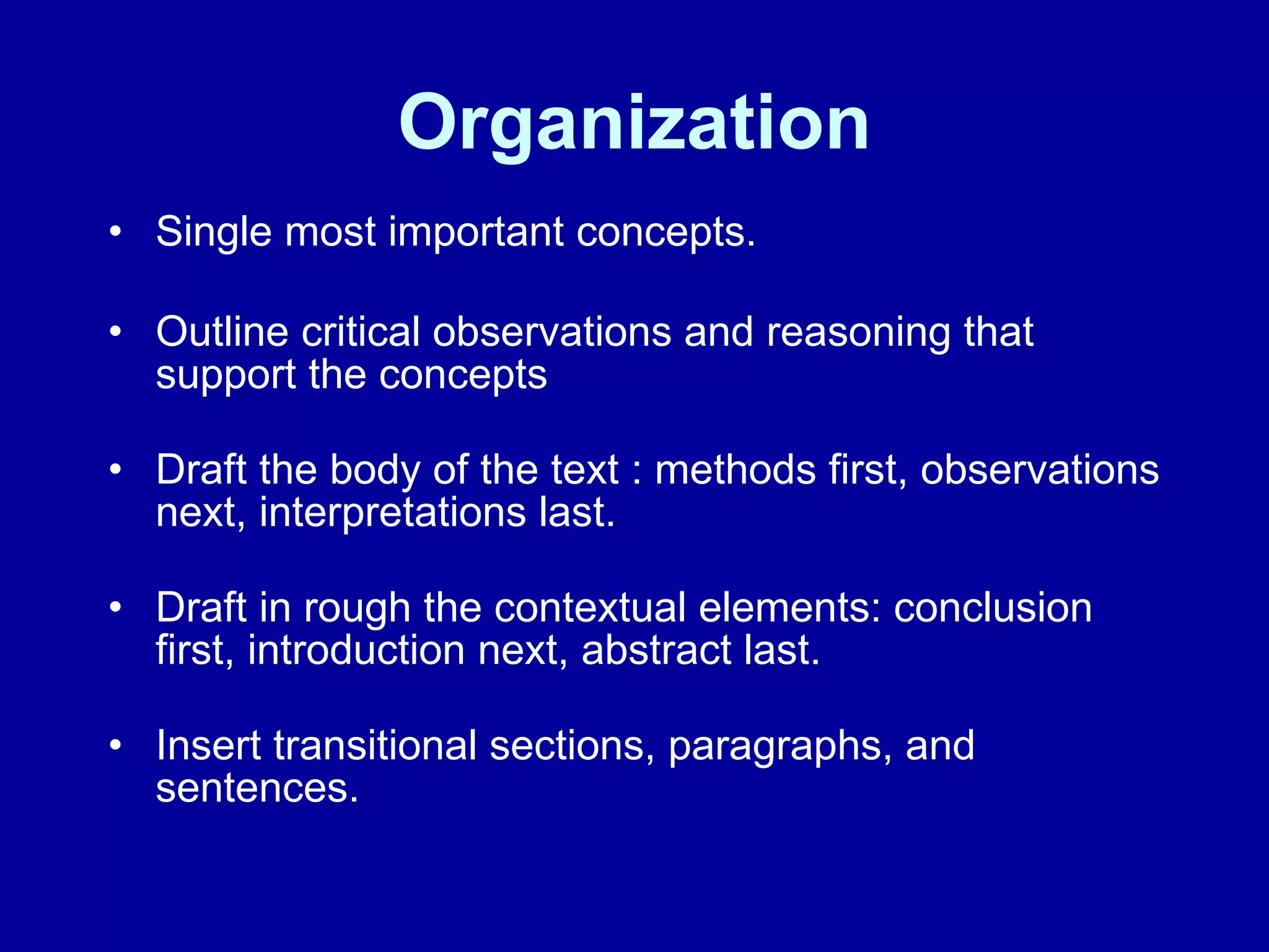 Organization Single most important concepts. Outline critical observations and reasoning that support the concepts Draft the body of the text : methods first, observations next, interpretations last. Draft in rough the contextual elements: conclusion first, introduction next, abstract last. Insert transitional sections, paragraphs, and sentences. 