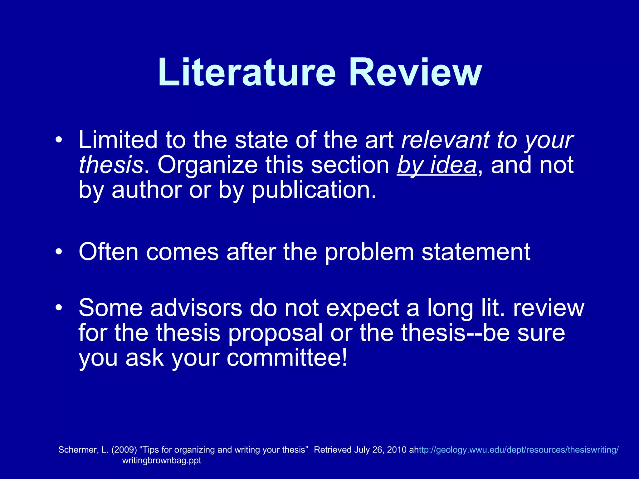 Literature Review Limited to the state of the art  relevant to your thesis . Organize this section  by idea , and not by author or by publication. Often comes after the problem statement Some advisors do not expect a long lit. review for the thesis proposal or the thesis--be sure you ask your committee! Schermer, L. (2009) “Tips for organizing and writing your thesis”  Retrieved July 26, 2010 ah ttp://geology.wwu.edu/dept/resources/thesiswriting / writingbrownbag.ppt 