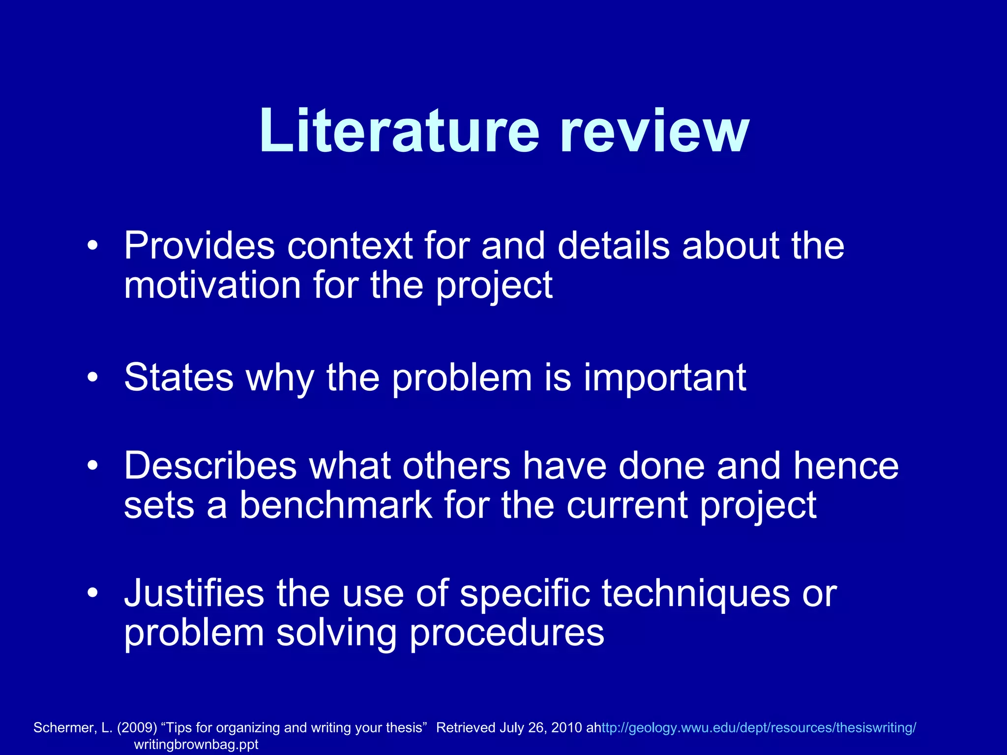 Literature review Provides context for and details about the motivation for the project States why the problem is important Describes what others have done and hence sets a benchmark for the current project Justifies the use of specific techniques or problem solving procedures Schermer, L. (2009) “Tips for organizing and writing your thesis”  Retrieved July 26, 2010 ah ttp://geology.wwu.edu/dept/resources/thesiswriting / writingbrownbag.ppt 