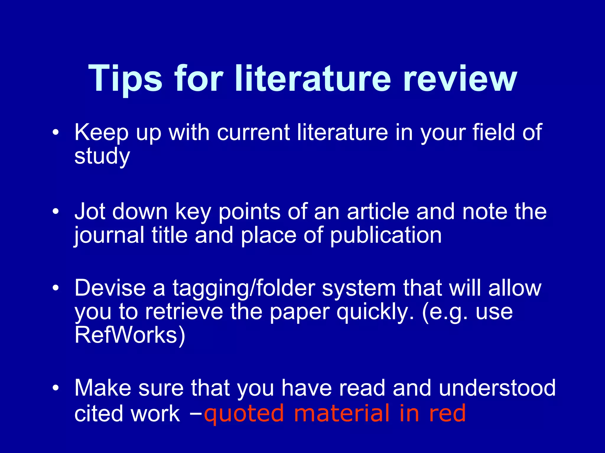 Tips for literature review Keep up with current literature in your field of study  Jot down key points of an article and note the journal title and place of publication  Devise a tagging/folder system that will allow you to retrieve the paper quickly. (e.g. use RefWorks)  Make sure that you have read and understood cited work  – quoted material in red 