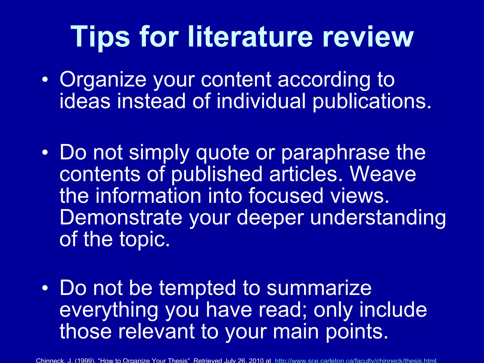 Tips for literature review Organize your content according to ideas instead of individual publications.  Do not simply quote or paraphrase the contents of published articles. Weave the information into focused views. Demonstrate your deeper understanding of the topic. Do not be tempted to summarize everything you have read; only include those relevant to your main points. Chinneck, J. (1999). “How to Organize Your Thesis”  Retrieved July 26, 2010 at  http:// www.sce.carleton.ca/faculty/chinneck/thesis.html 