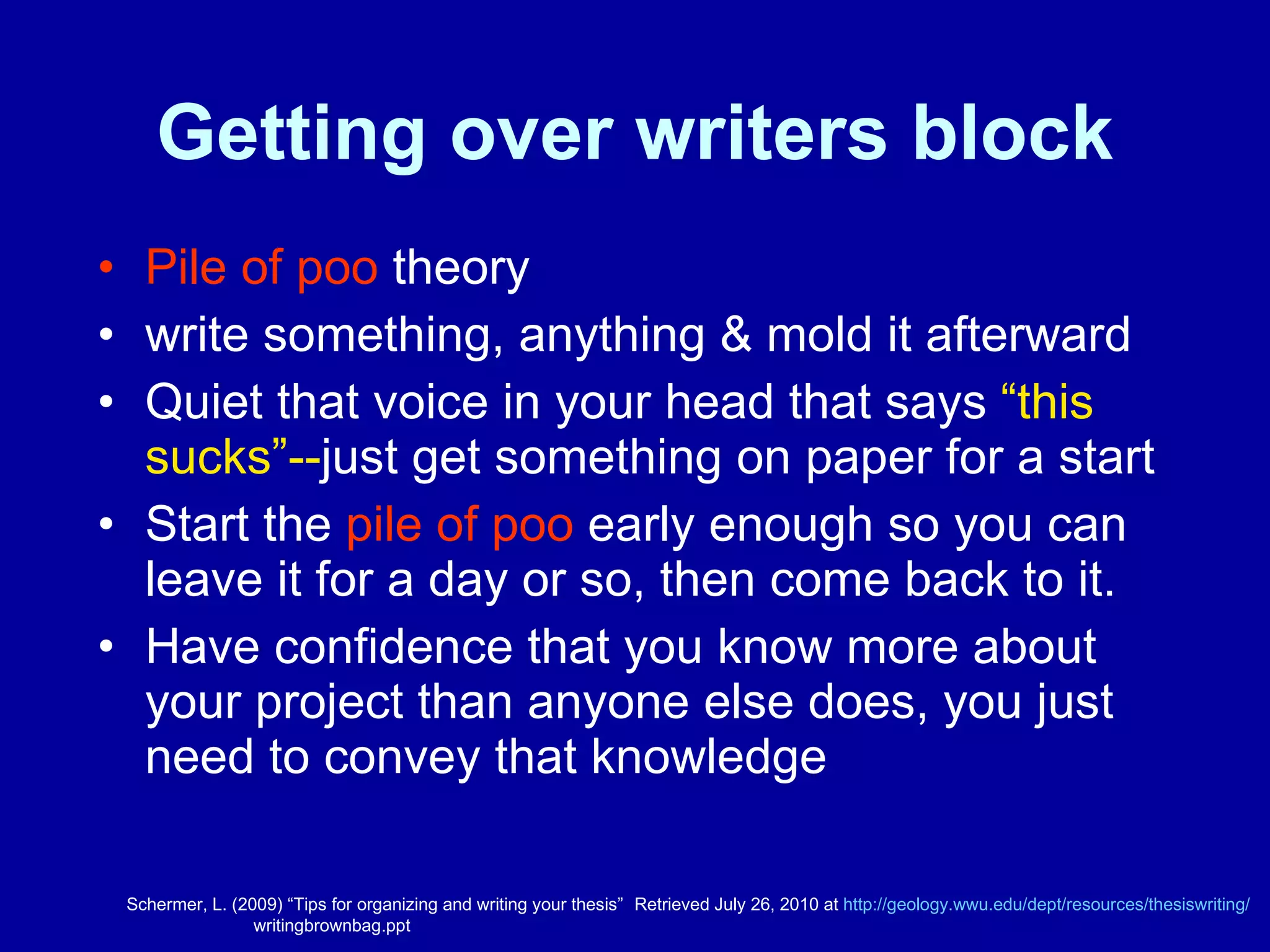Getting over writers block Pile of poo  theory write something, anything & mold it afterward  Quiet that voice in your head that says  “this sucks”-- just get something on paper for a start Start the  pile of poo  early enough so you can leave it for a day or so, then come back to it. Have confidence that you know more about your project than anyone else does, you just need to convey that knowledge  Schermer, L. (2009) “Tips for organizing and writing your thesis”  Retrieved July 26, 2010 at  http:// geology.wwu.edu/dept/resources/thesiswriting / writingbrownbag.ppt 