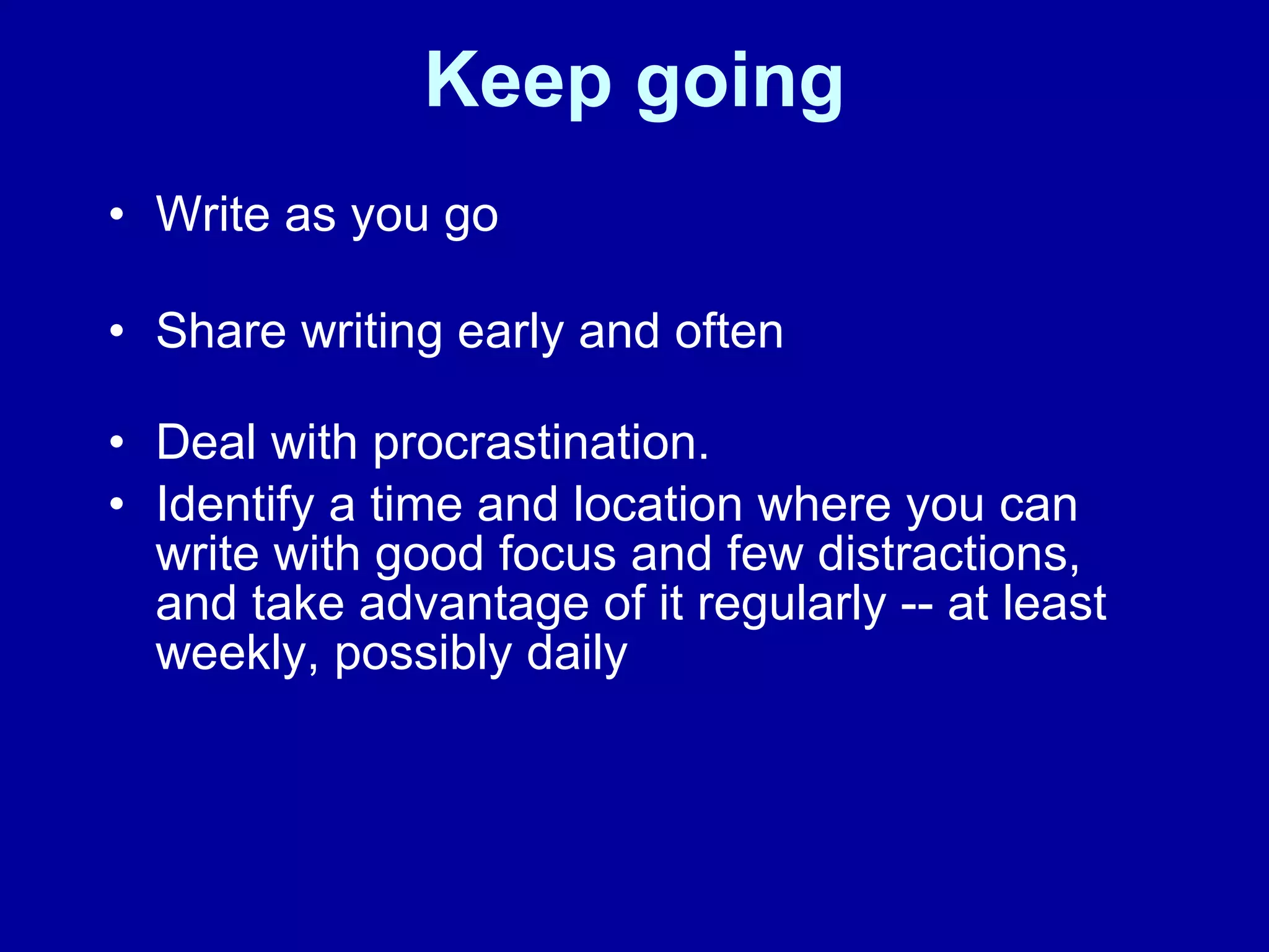 Keep going Write as you go Share writing early and often    Deal with procrastination.  Identify a time and location where you can write with good focus and few distractions, and take advantage of it regularly -- at least weekly, possibly daily 