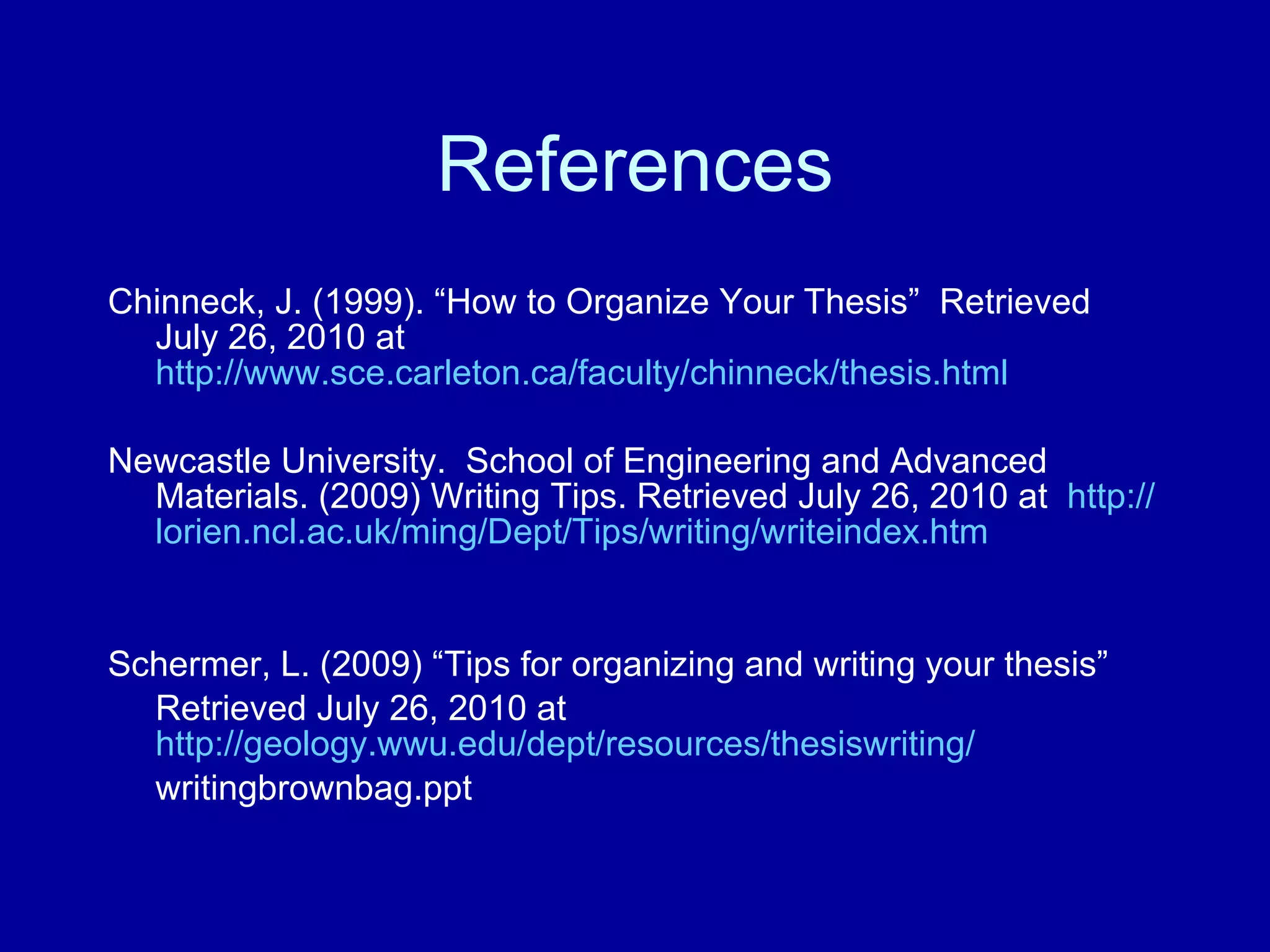 References Chinneck, J. (1999). “How to Organize Your Thesis”  Retrieved July 26, 2010 at  http://www.sce.carleton.ca/faculty/chinneck/thesis.html Newcastle University.  School of Engineering and Advanced Materials. (2009) Writing Tips. Retrieved July 26, 2010 at  http:// lorien.ncl.ac.uk/ming/Dept/Tips/writing/writeindex.htm Schermer, L. (2009) “Tips for organizing and writing your thesis” Retrieved July 26, 2010 at  http://geology.wwu.edu/dept/resources/thesiswriting/ writingbrownbag.ppt  