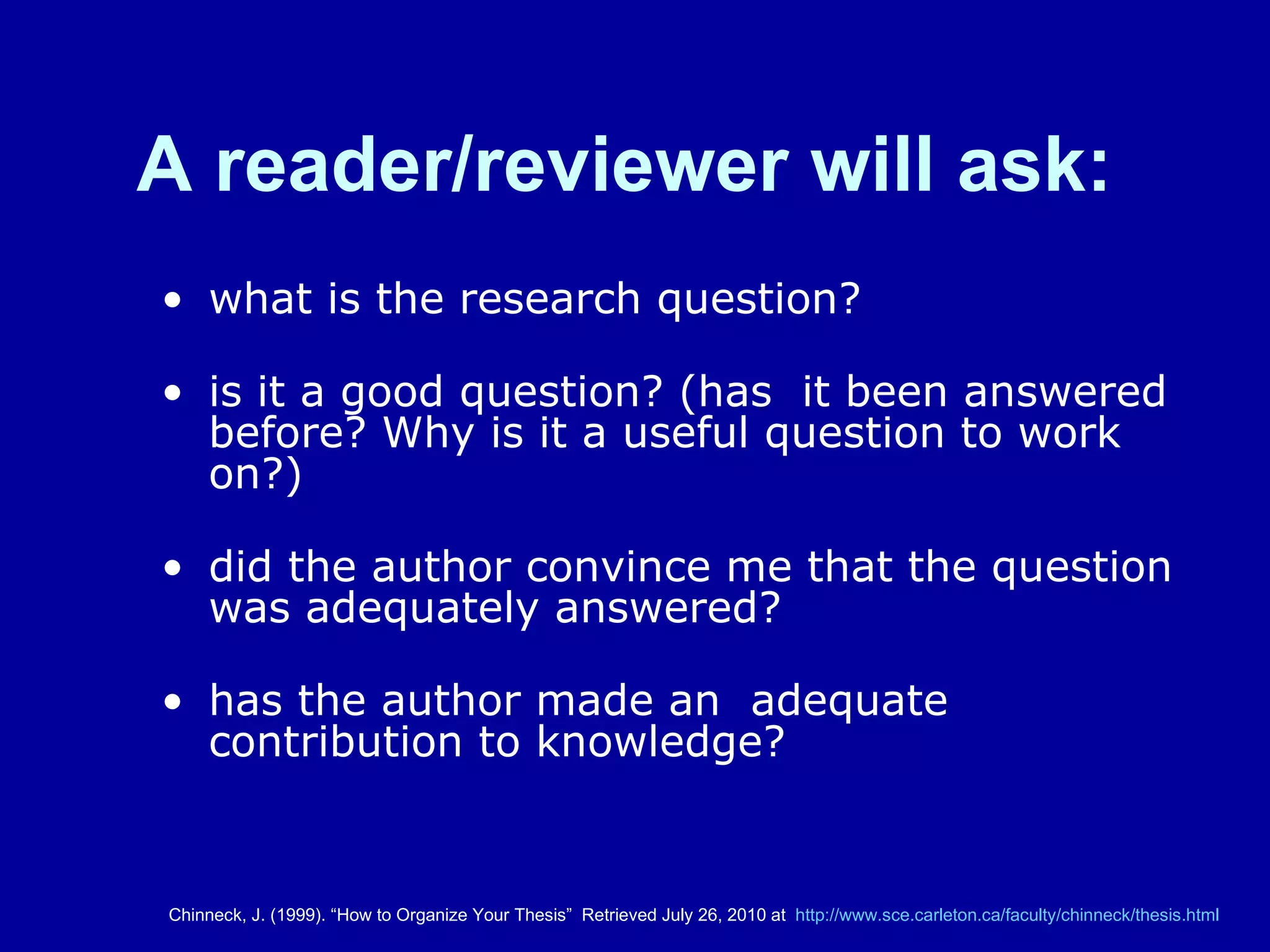 A reader/reviewer will ask:   what is the research question?    is it a good question? (has  it been answered before? Why is it a useful question to work on?)  did the author convince me that the question was adequately answered?   has the author made an  adequate contribution to knowledge? Chinneck, J. (1999). “How to Organize Your Thesis”  Retrieved July 26, 2010 at  http:// www.sce.carleton.ca/faculty/chinneck/thesis.html 