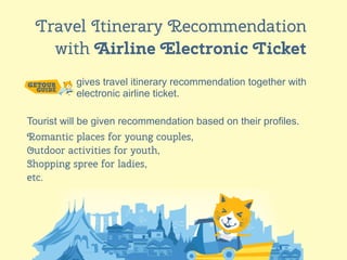 12
Travel Itinerary Recommendation
with Airline Electronic Ticket
gives travel itinerary recommendation together with
electronic airline ticket.
Tourist will be given recommendation based on their profiles.
Romantic places for young couples,
Outdoor activities for youth,
Shopping spree for ladies,
etc.
 