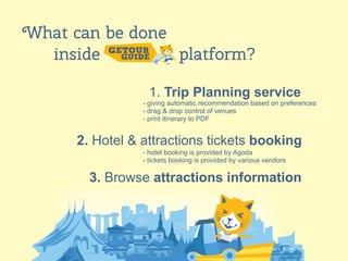 16
What can be done
inside platform?
1. Trip Planning service
2. Hotel & attractions tickets booking
3. Browse attractions information
- giving automatic recommendation based on preferences
- drag & drop control of venues
- print itinerary to PDF
- hotel booking is provided by Agoda
- tickets booking is provided by various vendors
 