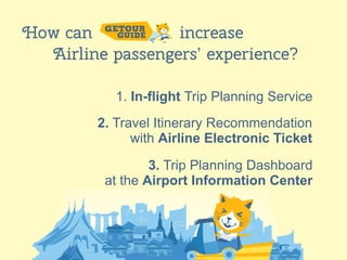 8
How can increase
Airline passengers’ experience?
1. In-flight Trip Planning Service
2. Travel Itinerary Recommendation
with Airline Electronic Ticket
3. Trip Planning Dashboard
at the Airport Information Center
 