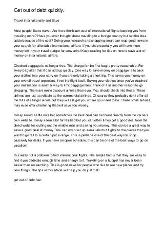 Get out of debt quickly.
Travel Internationally and Save
Most people like to travel. Are the exhorbitant cost of international flights keeping you from
traveling more? Have you ever thought about traveling to a foreign country but set the idea
aside because of the cost? Doing your research and shopping smart can reap good news in
your search for affordable international airfare. If you shop carefully you will have more
money left in your travel budget for souvenirs! Keep reading for tips on how to save alot of
money on international airfare.
Checked baggage is no longer free. The charge for the first bag is pretty reasonable. For
every bag after that it can add up quickly. One way to save money on baggage is to pack
your clothes into your carry on if you are only taking a short trip. This saves you money on
your overall travel expenses, if not the flight itself. Buying your clothes once you've reached
your destination is another way to limit baggage fees. Think of it as another reason to go
shopping. There are more discount airlines than ever. You should check into these. These
airlines are just as reliable as the commercial airlines. Of course they probably don't offer all
the frills of a larger airline but they will still get you where you need to be. These small airlines
may even offer chartering that will save you money.
It may sound a little nuts but sometimes the best deal can be found directly from the carriers
own website. It may seem a bit far fetched but you can often times get a good deal from the
direct websites cutting out the middle man and saving you money. This can be a great way to
save a good deal of money. You can even set up e-mail alerts if flights to the places that you
want to go fall to a certain price range. This is perhaps one of the best ways to shop
passively for deals. If you have an open schedule, this can be one of the best ways to go on
vacation!
It is really not a problem to find international flights. The simple fact is that they are easy to
find it you dedicate enough time and energy to it. Traveling on a budget has never been
easier than researching. This is good news for people who like to see new places and try
new things. The tips in this article will help you do just that!
get out of debt fast
 