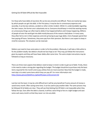 Getting Out Of Debt-Difficult But Not Impossible
For those who have debts of any kind, life can be very stressful and difficult. There are mainly two ways
by which people can get into debt. In the first place, it may be due to unnecessary expenses and
secondly, it can be due sickness, accident or other similar incident. While it is understandable regarding
the later reason, the former one is absolutely not so. Everyone should keep in mind that wasting money
on unnecessary things can often lead to debts.It has happened before and it keeps happening. Millions
of people all over the world get into debt mostly because of the reasons cited above. In many cases,
they often fail to rein in their expenses and end up having to pay huge debts. A lot of people spend their
lives paying off loans. Sometimes, they even pay from their pensions. But there is one aspect to keep in
mind for everyone. The situation can be reversed.
Debtors just need to have some plans in order to fix the problem. Obviously, it will take a little while to
fix the problem totally. But debtors should not lose hope at all. They may just follow the instructions
given by experts and they will have fewer debts after some time. The same simple instructions may be
followed as long as necessary.
There are three main aspects that debtors need to keep in mind in order to get out of debt. Firstly, there
is the need to make a strong plan regarding the budget. The budget should be to purchase only the basic
items required for the month and to pay utilities that are most essential. Now that the budget is made,
next step is to select some loans which they can pay off. For more information visit
https://www.getoutofdebtfree.org/bailiffs/apex-enforcement-ltd
Last but not the least; it may be a bit difficult but it will be very beneficial if some amount of money is
saved every month. After saving some time, it can be used to pay another debt. The same process may
be followed till all debts are clear. They will see that Getting Out Of Debt is not impossible when they
follow the tips. Even after the debt is cleared, it will be a wise thing to live on a tight budget and save
some cash every month so that they never run into any debt.
 
