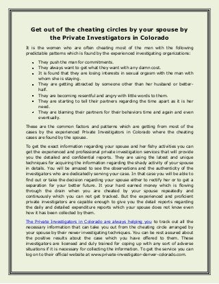Get out of the cheating circles by your spouse by
the Private Investigators in Colorado
It is the women who are often cheating most of the men with the following
predictable patterns which is found by the experienced investigating organizations:
They push the man for commitments.
They always want to get what they want with any damn cost.
It is found that they are losing interests in sexual orgasm with the man with
whom she is staying.
They are getting attracted by someone other than her husband or betterhalf.
They are becoming resentful and angry with little words to them.
They are starting to tell their partners regarding the time apart as it is her
need.
They are blaming their partners for their behaviors time and again and even
eventually.
These are the common factors and patterns which are getting from most of the
cases by the experienced Private Investigators in Colorado where the cheating
cases are found by the spouse.
To get the exact information regarding your spouse and her fishy activities you can
get the experienced and professional private investigation services that will provide
you the detailed and confidential reports. They are using the latest and unique
techniques for acquiring the information regarding the shady activity of your spouse
in details. You will be amazed to see the observations and the authenticity of the
investigators who are dedicatedly serving your case. In that case you will be able to
find out or take the decision regarding your spouse either to rectify her or to get a
separation for your better future. It your hard earned money which is flowing
through the drain when you are cheated by your spouse repeatedly and
continuously which you can not get tracked. But the experienced and proficient
private investigators are capable enough to give you the detail reports regarding
the daily and detailed expenditure reports which your spouse does not know even
how it has been collected by them.
The Private Investigators in Colorado are always helping you to track out all the
necessary information that can take you out from the cheating circle arranged by
your spouse by their newer investigating techniques. You can be rest assured about
the positive results about the case which you have offered to them. These
investigators are licensed and duly trained for coping up with any sort of adverse
situations if it is necessary for collecting the information. To get the service you can
log on to their official website at www.private-investigator-denver-colorado.com.

 