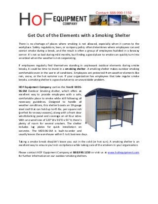 Get Out of the Elements with a Smoking Shelter
There is no shortage of places where smoking is not allowed, especially when it comes to the
workplace. Safety regulations, laws, or company policy often determines where employees can and
cannot smoke during a break, and the result is often a group of employees huddled in a faraway
corner. It’s not so bad during mild months, but finding a good place to smoke can quickly turn into
an ordeal when the weather is not cooperating.
If employees regularly find themselves standing in unpleasant outdoor elements during smoke
breaks, it could be time to invest in a smoking shelter. A smoking shelter makes outdoor smoking
comfortable even in the worst of conditions. Employees are protected from weather elements like
rain, snow, or the hot summer sun. If your organization has employees that take regular smoke
breaks, a smoking shelter is a good solution to an unavoidable problem.
HOF Equipment Company carries the Vestil MDS-
96-SM Outdoor Smoking shelter, which offers an
excellent way to provide employees with a safe,
comfortable place to smoke while still following all
necessary guidelines. Designed to handle all
weather conditions, this shelter boasts an 18-gauge
steel roof that can hold up to 45 lbs. per square inch
(perfect for snowy seasons), along with a front clear
wind-blocking panel and coverage on all four sides.
With an overall size of 120"W x 96"D x 91"H, there’s
plenty of room for several smokers. The shelter
includes lag plates for quick installation on
concrete. The MDS-96-SM is built-to-order and
usually leaves the warehouse within 5 to 6 business days.
Taking a smoke break shouldn’t leave you out in the cold (or hot sun). A smoking shelter is an
excellent way to ensure you’re in compliance while taking care of the smokers in your organization.
Please contact HOF Equipment Company at 888.990.1150 or visit us at www.hofequipment.com
for further information on our outdoor smoking shelters.
 