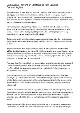 Basic Acne Prevention Strategies From Leading
Dermatologists

Who doesn't want to have amazing, clear skin? Having a clear, healthy complexion is key to
looking your best. A common misconception is that acne only strikes young people.
However, the truth is, acne can affect anyone regardless of age or gender. If you want clear,
acne-free skin, you must implement a skin care routine that works for you. Read on for some
ways to fight against your acne problems.


Many times people will pop their pimples in hopes that it will make them go away. If you
simply must do this, make sure that your hands and nails are clean and sanitized to avoid
causing your skin further damage by adding more bacteria to the open pore. If you pop
responsibly, you can see your acne diminish quickly.


Eat less meat and fewer dairy products if you want to control your skin. Dairy and meat can
contain certain hormones that will negatively affect your skin, so it's a good idea to cut down
on them.


When suffering from acne, do your best to use only all natural products. Products with
artificial chemical ingredients can cause skin irritation and make acne worse. If you are using
a product which contains these harsh chemicals, it's likely that they will absorb too much oil
from your face, leaving it dry and stiff. Your skin will react by trying to replace the oil, which
throws it out of balance and can increase acne.


Wash your face often, especially if you happen to be sweating from either heat or exercise. If
it's hard to cleanse your face when not at home, you can take some cleansing wipes with
you. This will help you quickly and easy wash away bacteria. Don't ditch the cleanser you
use at home in favor of wipes.


You may want to stay away from any products that promise to whiten teeth. If the area
around your lips suffers from breakouts, consider treatments you use on your teeth as likely
culprits. Certain mouthwashes, teeth whitening toothpastes and teeth strips cause acne for
select individuals. The skin that is close to your mouth is extremely sensitive, and can be
irritated easily.


Switch to a more natural skin product if you have stubborn acne that won't go away. A lot of
the products in stores have chemicals which are harsh on your skin and can cause additional
problems. This can lead to blocked pores, making your acne problem worse. Using the
natural products will aid the skin in its healing because of the antibacterial properties they
contain.


Use a strategy of washing with just water and drop the use of cosmetics for a week or two.
Observe how this affects your acne. A lot of the time acne is the result of the products you
 