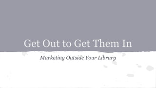 Get Out to Get Them In
Marketing Outside Your Library
 