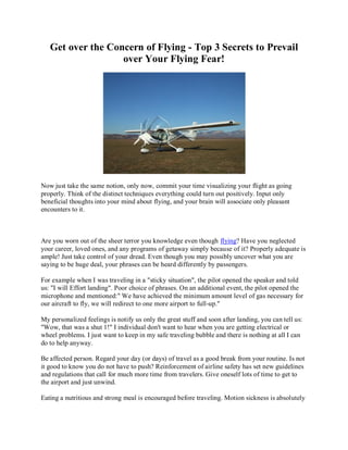 Get over the Concern of Flying - Top 3 Secrets to Prevail
                   over Your Flying Fear!




Now just take the same notion, only now, commit your time visualizing your flight as going
properly. Think of the distinct techniques everything could turn out positively. Input only
beneficial thoughts into your mind about flying, and your brain will associate only pleasant
encounters to it.



Are you worn out of the sheer terror you knowledge even though flying? Have you neglected
your career, loved ones, and any programs of getaway simply because of it? Properly adequate is
ample! Just take control of your dread. Even though you may possibly uncover what you are
saying to be huge deal, your phrases can be heard differently by passengers.

For example when I was traveling in a "sticky situation", the pilot opened the speaker and told
us: "I will Effort landing". Poor choice of phrases. On an additional event, the pilot opened the
microphone and mentioned:" We have achieved the minimum amount level of gas necessary for
our aircraft to fly, we will redirect to one more airport to full-up."

My personalized feelings is notify us only the great stuff and soon after landing, you can tell us:
"Wow, that was a shut 1!" I individual don't want to hear when you are getting electrical or
wheel problems. I just want to keep in my safe traveling bubble and there is nothing at all I can
do to help anyway.

Be affected person. Regard your day (or days) of travel as a good break from your routine. Is not
it good to know you do not have to push? Reinforcement of airline safety has set new guidelines
and regulations that call for much more time from travelers. Give oneself lots of time to get to
the airport and just unwind.

Eating a nutritious and strong meal is encouraged before traveling. Motion sickness is absolutely
 