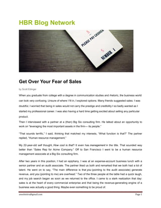 aneelmitra@gmail.com Page 1
HBR Blog Network
Get Over Your Fear of Sales
by Scott Edinger
When you graduate from college with a degree in communication studies and rhetoric, the business world
can look very confusing. Unsure of where I fit in, I explored options. Many friends suggested sales. I was
doubtful. I worried that being in sales would not carry the prestige and credibility I so badly wanted as I
started my professional career. I was also having a hard time getting excited about selling any particular
product.
Then I interviewed with a partner at a (then) Big Six consulting firm. He talked about an opportunity to
work on “leveraging the most important assets in the firm— its people.”
“That sounds terrific,” I said, thinking that matched my interests, “What function is that?” The partner
replied, “Human resource management.”
My 22-year-old self thought, How cool is that? It even has management in the title. That sounded way
better than “Sales Rep for Acme Company.” Off to San Francisco I went to be a human resource
management associate at a Big Six consulting firm.
After two years in this position, I had an epiphany. I was at an expense-account business lunch with a
senior partner and an audit associate. The partner liked us both and remarked that we both had a lot of
talent. He went on to say, “The main difference is that you (pointing to the audit associate) generate
revenue, and you (pointing to me) are overhead.” Two of the three people at the table had a quick laugh,
and my job search began as soon as we returned to the office. I came to a stark realization that day:
sales is at the heart of every commercial enterprise and that being the revenue-generating engine of a
business was actually a good thing. Maybe even something to be proud of.
 