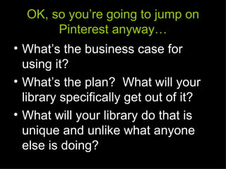 OK, so you’re going to jump on
       Pinterest anyway…
• What’s the business case for
  using it?
• What’s the plan? What will your
  library specifically get out of it?
• What will your library do that is
  unique and unlike what anyone
  else is doing?
 
