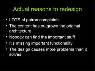 Actual reasons to redesign
• LOTS of patron complaints
• The content has outgrown the original
  architecture
• Nobody can find the important stuff
• It’s missing important functionality
• The design causes more problems than it
  solves
 