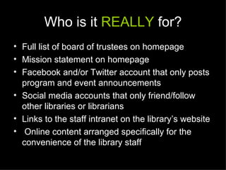 Who is it REALLY for?
• Full list of board of trustees on homepage
• Mission statement on homepage
• Facebook and/or Twitter account that only posts
  program and event announcements
• Social media accounts that only friend/follow
  other libraries or librarians
• Links to the staff intranet on the library’s website
• Online content arranged specifically for the
  convenience of the library staff
 