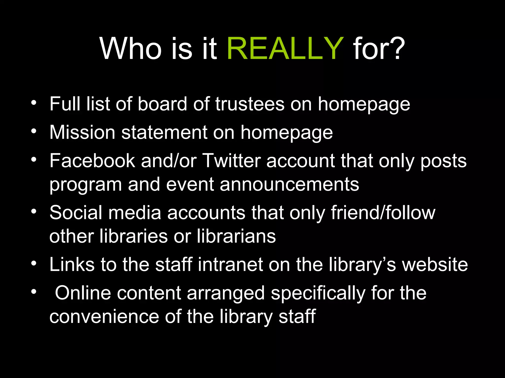 Who is it REALLY for?
• Full list of board of trustees on homepage
• Mission statement on homepage
• Facebook and/or Twitter account that only posts
program and event announcements
• Social media accounts that only friend/follow
other libraries or librarians
• Links to the staff intranet on the library’s website
• Online content arranged specifically for the
convenience of the library staff
 