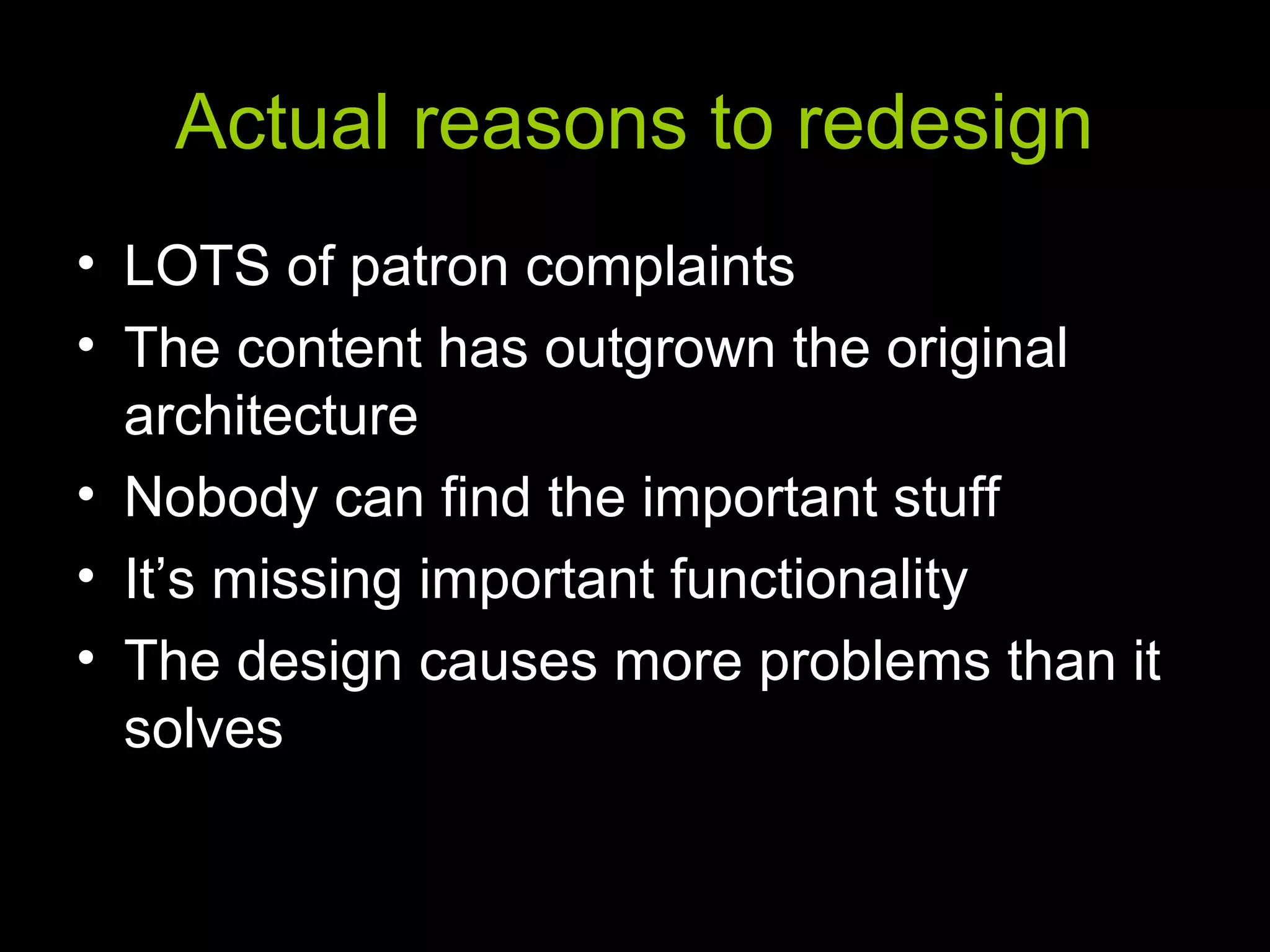Actual reasons to redesign
• LOTS of patron complaints
• The content has outgrown the original
architecture
• Nobody can find the important stuff
• It’s missing important functionality
• The design causes more problems than it
solves
 