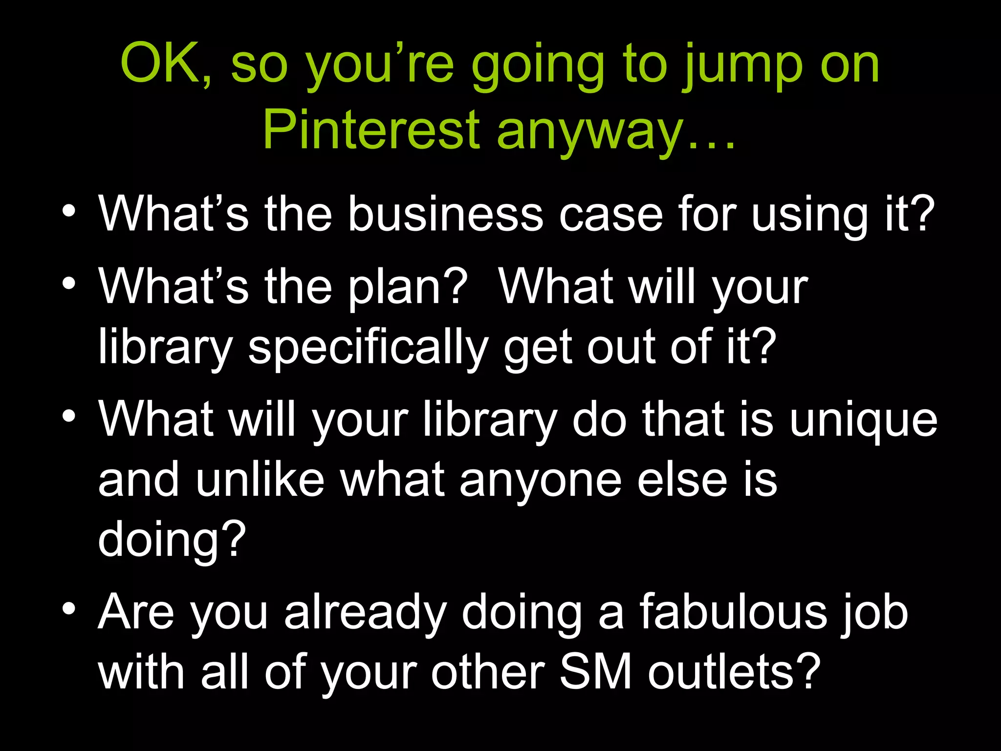 OK, so you’re going to jump on
Pinterest anyway…
• What’s the business case for using it?
• What’s the plan? What will your
library specifically get out of it?
• What will your library do that is unique
and unlike what anyone else is
doing?
• Are you already doing a fabulous job
with all of your other SM outlets?
 