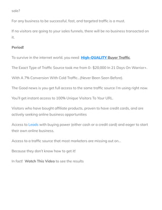 sale?
For any business to be successful, fast, and targeted traf c is a must. 
If no visitors are going to your sales funnels, there will be no business transacted on
it. 
Period!
To survive in the internet world, you need  High-QUALITY Buyer Traf c.  
The Exact Type of Traf c Source took me from 0- $20,000 In 21 Days On Warrior+.
With A 7% Conversion With Cold Traf c…(Never Been Seen Before).
The Good news is you get full access to the same traf c source I’m using right now.
You’ll get instant access to 100% Unique Visitors To Your URL. 
Visitors who have bought af liate products, proven to have credit cards, and are
actively seeking online business opportunities
Access to Leads with buying power (either cash or a credit card) and eager to start
their own online business.
Access to a traf c source that most marketers are missing out on…
Because they don’t know how to get it! 
In fact!  Watch This Video to see the results 
 