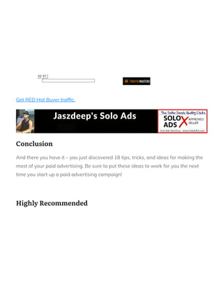Get RED Hot Buyer traf c.
Conclusion
And there you have it – you just discovered 18 tips, tricks, and ideas for making the
most of your paid advertising. Be sure to put these ideas to work for you the next
time you start up a paid advertising campaign!
 
Highly Recommended
02:57
 