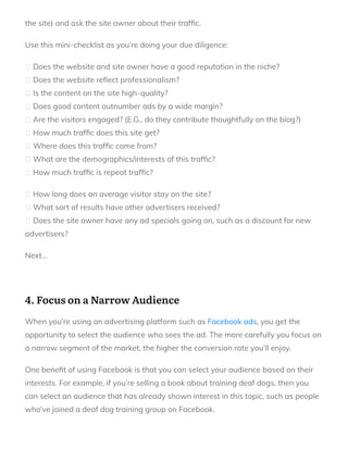 the site) and ask the site owner about their traf c.
Use this mini-checklist as you’re doing your due diligence:
Does the website and site owner have a good reputation in the niche?
Does the website re ect professionalism?
Is the content on the site high-quality?
Does good content outnumber ads by a wide margin?
Are the visitors engaged? (E.G., do they contribute thoughtfully on the blog?)
How much traf c does this site get?
Where does this traf c come from?
What are the demographics/interests of this traf c?
How much traf c is repeat traf c?
How long does an average visitor stay on the site?
What sort of results have other advertisers received?
Does the site owner have any ad specials going on, such as a discount for new
advertisers?
Next…
 
4. Focus on a Narrow Audience
When you’re using an advertising platform such as Facebook ads, you get the
opportunity to select the audience who sees the ad. The more carefully you focus on
a narrow segment of the market, the higher the conversion rate you’ll enjoy.
One bene t of using Facebook is that you can select your audience based on their
interests. For example, if you’re selling a book about training deaf dogs, then you
can select an audience that has already shown interest in this topic, such as people
who’ve joined a deaf dog training group on Facebook.
 
