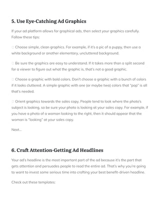  
5. Use Eye-Catching Ad Graphics
If your ad platform allows for graphical ads, then select your graphics carefully.
Follow these tips:
Choose simple, clean graphics. For example, if it’s a pic of a puppy, then use a
white background or another elementary, uncluttered background.
Be sure the graphics are easy to understand. If it takes more than a split second
for a viewer to gure out what the graphic is, that’s not a good graphic.
Choose a graphic with bold colors. Don’t choose a graphic with a bunch of colors
if it looks cluttered. A simple graphic with one (or maybe two) colors that “pop” is all
that’s needed.
Orient graphics towards the sales copy. People tend to look where the photo’s
subject is looking, so be sure your photo is looking at your sales copy. For example, if
you have a photo of a woman looking to the right, then it should appear that the
woman is “looking” at your sales copy.
Next…
 
6. Cra Attention-Getting Ad Headlines
Your ad’s headline is the most important part of the ad because it’s the part that
gets attention and persuades people to read the entire ad. That’s why you’re going
to want to invest some serious time into crafting your best bene t-driven headline.
Check out these templates:
 