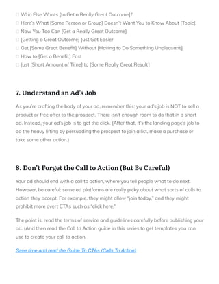 Who Else Wants [to Get a Really Great Outcome]?
Here’s What [Some Person or Group] Doesn’t Want You to Know About [Topic].
Now You Too Can [Get a Really Great Outcome]
[Getting a Great Outcome] Just Got Easier
Get [Some Great Bene t] Without [Having to Do Something Unpleasant]
How to [Get a Bene t] Fast
Just [Short Amount of Time] to [Some Really Great Result]
 
7. Understand an Ad’s Job
As you’re crafting the body of your ad, remember this: your ad’s job is NOT to sell a
product or free offer to the prospect. There isn’t enough room to do that in a short
ad. Instead, your ad’s job is to get the click. (After that, it’s the landing page’s job to
do the heavy lifting by persuading the prospect to join a list, make a purchase or
take some other action.)
 
8. Don’t Forget the Call to Action (But Be Careful)
Your ad should end with a call to action, where you tell people what to do next.
However, be careful: some ad platforms are really picky about what sorts of calls to
action they accept. For example, they might allow “join today,” and they might
prohibit more overt CTAs such as “click here.”
The point is, read the terms of service and guidelines carefully before publishing your
ad. (And then read the Call to Action guide in this series to get templates you can
use to create your call to action.
Save time and read the Guide To CTAs (Calls To Action)
 
 