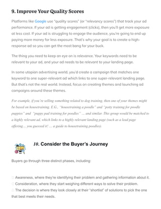 9. Improve Your Quality Scores
Platforms like Google use “quality scores” (or “relevancy scores”) that track your ad
performance. If your ad is getting engagement (clicks), then you’ll get more exposure
at less cost. If your ad is struggling to engage the audience, you’re going to end up
paying more money for less exposure. That’s why your goal is to create a high-
response ad so you can get the most bang for your buck.
The thing you need to keep an eye on is relevance. Your keywords need to be
relevant to your ad, and your ad needs to be relevant to your landing page.
In some utopian advertising world, you’d create a campaign that matches one
keyword to one super-relevant ad which links to one super-relevant landing page.
But that’s not the real world. Instead, focus on creating themes and launching ad
campaigns around these themes.
For example, if you’re selling something related to dog training, then one of your themes might
be based on housetraining. E.G., “housetraining a poodle” and “potty training for poodle
puppies” and “puppy pad training for poodles” … and similar. This group would be matched to
a highly relevant ad, which links to a highly relevant landing page (such as a lead page
offering… you guessed it! … a guide to housetraining poodles).
10. Consider the Buyer’s Journey
Buyers go through three distinct phases, including:
Awareness, where they’re identifying their problem and gathering information about it.
Consideration, where they start weighing different ways to solve their problem.
The decision is where they look closely at their “shortlist” of solutions to pick the one
that best meets their needs.
 