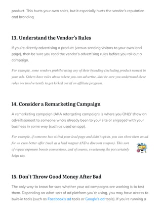 product. This hurts your own sales, but it especially hurts the vendor’s reputation
and branding.
 
13. Understand the Vendor’s Rules
If you’re directly advertising a product (versus sending visitors to your own lead
page), then be sure you read the vendor’s advertising rules before you roll out a
campaign.
For example, some vendors prohibit using any of their branding (including product names) in
your ads. Others have rules about where you can advertise. Just be sure you understand these
rules not inadvertently to get kicked out of an affiliate program.
 
14. Consider a Remarketing Campaign
A remarketing campaign (AKA retargeting campaign) is where you ONLY show an
advertisement to someone who’s already been to your site or engaged with your
business in some way (such as used an app).
For example, if someone has visited your lead page and didn’t opt-in, you can show them an ad
for an even better offer (such as a lead magnet AND a discount coupon). This sort
of repeat exposure boosts conversions, and of course, sweetening the pot certainly
helps too.
 
15. Don’t row Good Money A er Bad
The only way to know for sure whether your ad campaigns are working is to test
them. Depending on what sort of ad platform you’re using, you may have access to
built-in tools (such as Facebook’s ad tools or Google’s ad tools). If you’re running a
 