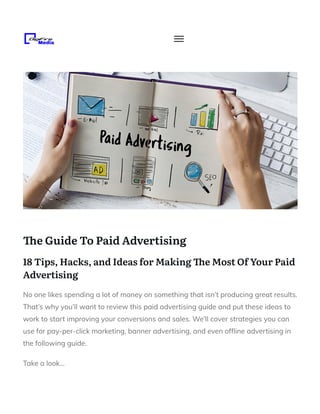 e Guide To Paid Advertising
18 Tips, Hacks, and Ideas for Making e Most Of Your Paid
Advertising
No one likes spending a lot of money on something that isn’t producing great results.
That’s why you’ll want to review this paid advertising guide and put these ideas to
work to start improving your conversions and sales. We’ll cover strategies you can
use for pay-per-click marketing, banner advertising, and even of ine advertising in
the following guide.
Take a look…
 
 