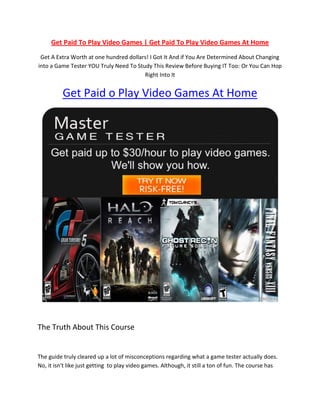 Get Paid To Play Video Games | Get Paid To Play Video Games At Home
 Get A Extra Worth at one hundred dollars! I Got It And if You Are Determined About Changing
into a Game Tester YOU Truly Need To Study This Review Before Buying IT Too: Or You Can Hop
                                        Right Into It


          Get Paid o Play Video Games At Home




The Truth About This Course


The guide truly cleared up a lot of misconceptions regarding what a game tester actually does.
No, it isn't like just getting to play video games. Although, it still a ton of fun. The course has
 