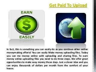 Get Paid To Upload

In fact, this is something you can easily do as you continue other online
moneymaking efforts! You can easily Make money uploading files. Today
you can me money online with uploading and sharing files. To earn
money online uploading files you need to do three steps. We offer great
opportunities to make easy money these days. Just a clever idea and you
can enjoy thousands of dollars per month from the comfort of your
house.

 