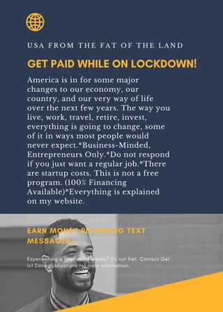 GET PAID WHILE ON LOCKDOWN!
U S A F R O M T H E F A T O F T H E L A N D
America is in for some major
changes to our economy, our
country, and our very way of life
over the next few years. The way you
live, work, travel, retire, invest,
everything is going to change, some
of it in ways most people would
never expect.*Business-Minded,
Entrepreneurs Only.*Do not respond
if you just want a regular job.*There
are startup costs. This is not a free
program. (100% Financing
Available)*Everything is explained
on my website.
EARN MONEY RETURNING TEXT
MESSAGES…
Experiencing a financial dilemma? Do not fret. Contact Get
Ict Done publications for more information.
 