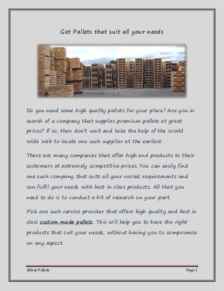 Abbey Pallets Page 1 
Get Pallets that suit all your needs 
Do you need some high quality pallets for your place? Are you in search of a company that supplies premium pallets at great prices? If so, then don’t wait and take the help of the World Wide Web to locate one such supplier at the earliest. 
There are many companies that offer high end products to their customers at extremely competitive prices. You can easily find one such company that suits all your varied requirements and can fulfil your needs with best in class products. All that you need to do is to conduct a bit of research on your part. 
Pick one such service provider that offers high quality and best in class custom made pallets. This will help you to have the right products that suit your needs, without having you to compromise on any aspect.  