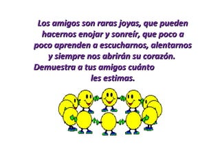 Los amigos son raras joyas, que puedenLos amigos son raras joyas, que pueden
hacernos enojar y sonreír, que poco ahacernos enojar y sonreír, que poco a
poco aprenden a escucharnos, alentarnospoco aprenden a escucharnos, alentarnos
y siempre nos abrirán su corazón.y siempre nos abrirán su corazón.
Demuestra a tus amigos cuántoDemuestra a tus amigos cuánto
les estimas.les estimas.
 