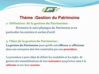 Thème :Gestion du Patrimoine
2- Définition de la gestion du Patrimoine:
Permettre le suivi physique du Patrimoine et en
particulier les entrées et sorties d’actif.
3- Objet de la gestion du Patrimoine :
La gestion du Patrimoine pour qu’elle soit efficace et efficiente
dans une entreprise doit être matérialisé par une procédure.
La procédure à pour objet de définir les modalités et les règles de
gestion des immobilisations de leur naissance jusqu’à leur mise à la
réforme et ou/ leur cession.
 