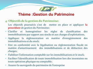 Thème :Gestion du Patrimoine
4- Objectifs de la gestion du Patrimoine:
Les objectifs poursuivis c’est de mettre en place et appliquer la
procédure de gestion du Patrimoine;
• Clarifier et homogénéiser les règles de classification des
immobilisations par rapport aux stocks et aux charges d’exploitations,
• Appliquer la règlementation en matière d’enregistrement des
immobilisations et du stock;
• Etre en conformité avec la légalisation ou règlementation fiscale en
matière d’amortissement des immobilisations et de déduction des
charges;
• Fiabiliser l’information comptable sur les immobilisations et le stock;
• Faciliter l’identification de toute immobilisation lors des inventaires ou
toute opération physique ou comptable;
• Assurer la sauvegarde du patrimoine de l’entreprise
 