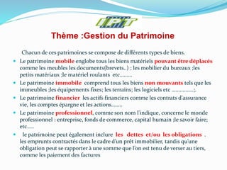 Thème :Gestion du Patrimoine
Chacun de ces patrimoines se compose de différents types de biens.
 Le patrimoine mobile englobe tous les biens matériels pouvant être déplacés
comme les meubles les documents(brevets..) ; les mobilier du bureaux ;les
petits matériaux ;le matériel roulants etc………
 Le patrimoine immobile comprend tous les biens non mouvants tels que les
immeubles ;les équipements fixes; les terrains; les logiciels etc …………….;.
 Le patrimoine financier les actifs financiers comme les contrats d'assurance
vie, les comptes épargne et les actions……..
 Le patrimoine professionnel, comme son nom l'indique, concerne le monde
professionnel : entreprise, fonds de commerce, capital humain ;le savoir faire;
etc…..
 le patrimoine peut également inclure les dettes et/ou les obligations .
les emprunts contractés dans le cadre d’un prêt immobilier, tandis qu’une
obligation peut se rapporter à une somme que l’on est tenu de verser au tiers,
comme les paiement des factures
 